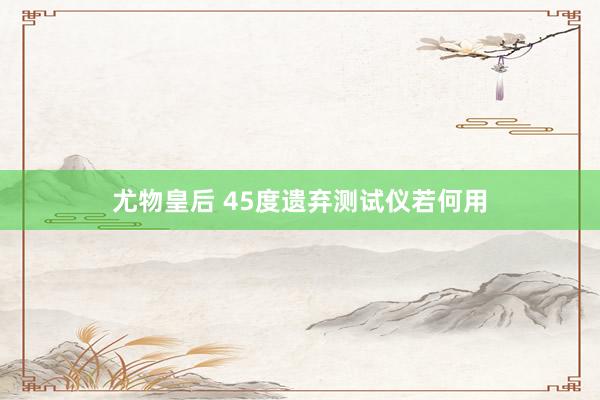 尤物皇后 45度遗弃测试仪若何用