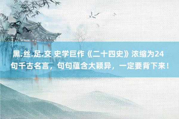 黑.丝.足.交 史学巨作《二十四史》浓缩为24 句千古名言，句句蕴含大颖异，一定要背下来！