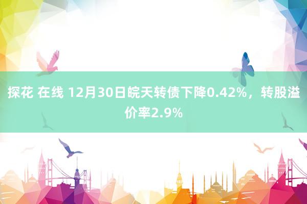 探花 在线 12月30日皖天转债下降0.42%，转股溢价率2.9%