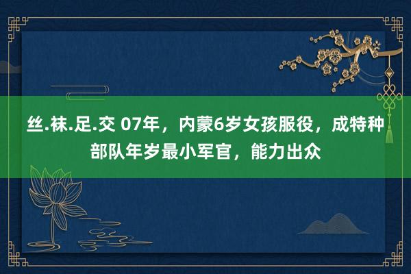 丝.袜.足.交 07年，内蒙6岁女孩服役，成特种部队年岁最小军官，能力出众