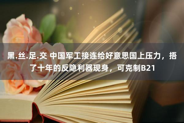 黑.丝.足.交 中国军工接连给好意思国上压力，捂了十年的反隐利器现身，可克制B21