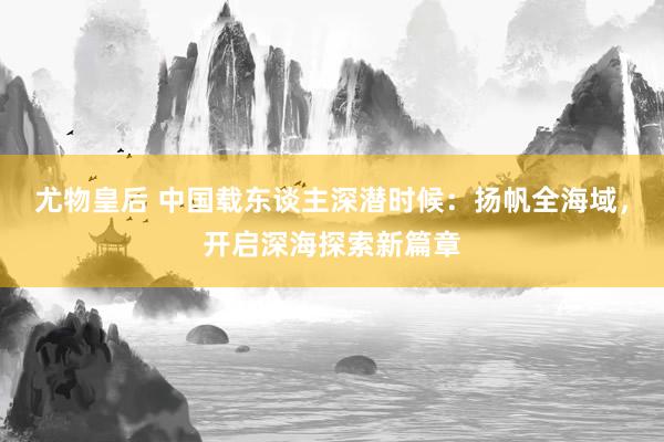 尤物皇后 中国载东谈主深潜时候：扬帆全海域，开启深海探索新篇章