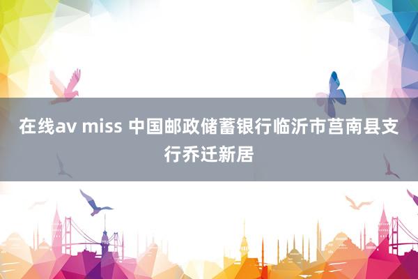 在线av miss 中国邮政储蓄银行临沂市莒南县支行乔迁新居