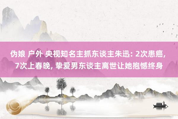 伪娘 户外 央视知名主抓东谈主朱迅: 2次患癌， 7次上春晚， 挚爱男东谈主离世让她抱憾终身