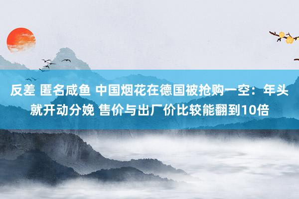 反差 匿名咸鱼 中国烟花在德国被抢购一空：年头就开动分娩 售价与出厂价比较能翻到10倍