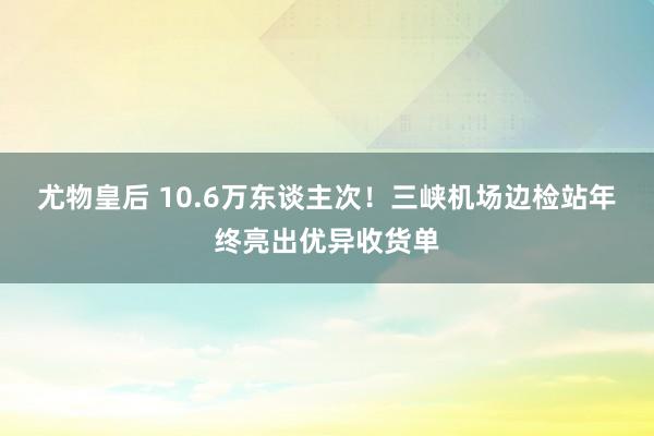 尤物皇后 10.6万东谈主次！三峡机场边检站年终亮出优异收货单