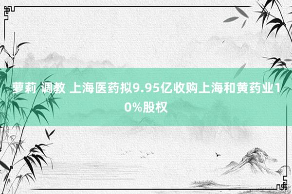 萝莉 调教 上海医药拟9.95亿收购上海和黄药业10%股权