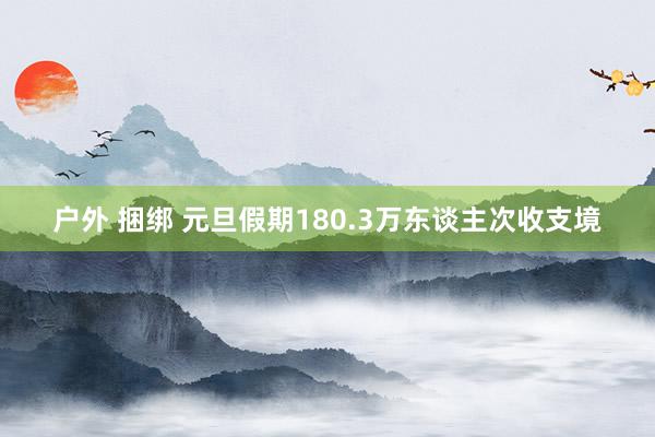 户外 捆绑 元旦假期180.3万东谈主次收支境