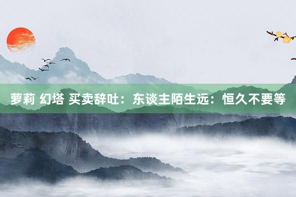 萝莉 幻塔 买卖辞吐：东谈主陌生远：恒久不要等