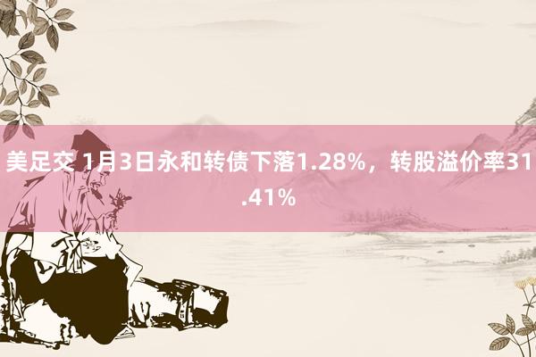 美足交 1月3日永和转债下落1.28%，转股溢价率31.41%