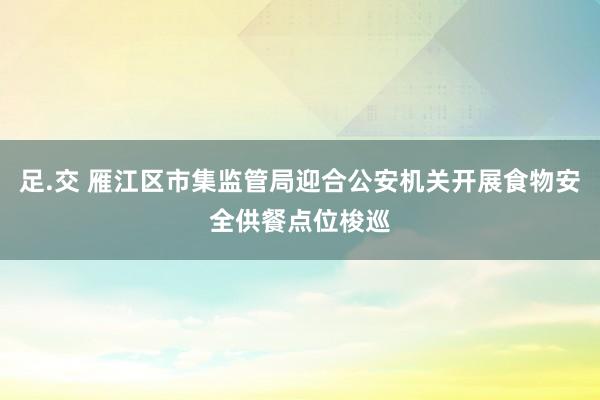 足.交 雁江区市集监管局迎合公安机关开展食物安全供餐点位梭巡