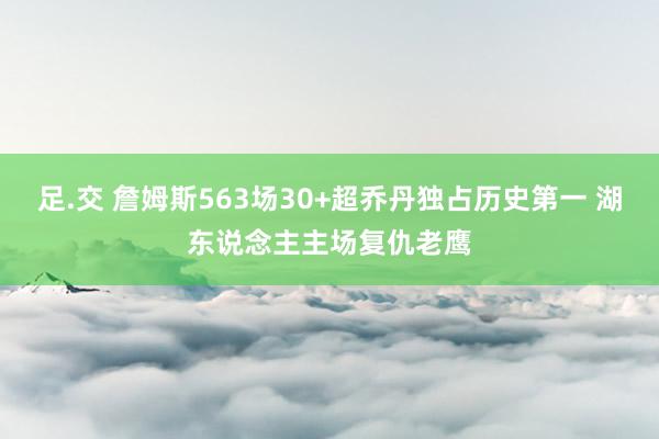 足.交 詹姆斯563场30+超乔丹独占历史第一 湖东说念主主场复仇老鹰