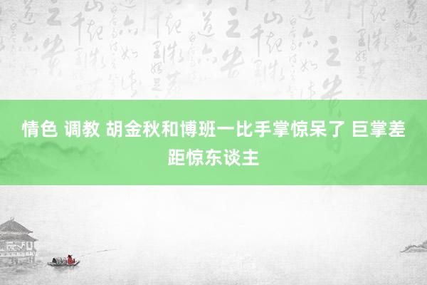 情色 调教 胡金秋和博班一比手掌惊呆了 巨掌差距惊东谈主