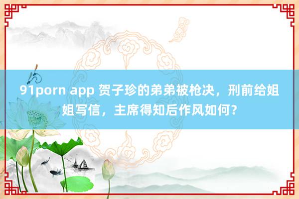 91porn app 贺子珍的弟弟被枪决，刑前给姐姐写信，主席得知后作风如何？