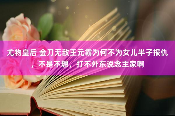 尤物皇后 金刀无敌王元霸为何不为女儿半子报仇，不是不想，打不外东说念主家啊