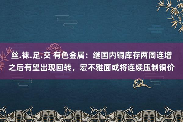 丝.袜.足.交 有色金属：继国内铜库存两周连增之后有望出现回转，宏不雅面或将连续压制铜价