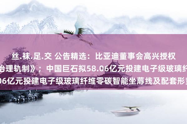 丝.袜.足.交 公告精选：比亚迪董事会高兴授权公司治理层制定《市值治理轨制》；中国巨石拟58.06亿元投建电子级玻璃纤维零碳智能坐蓐线及配套形势