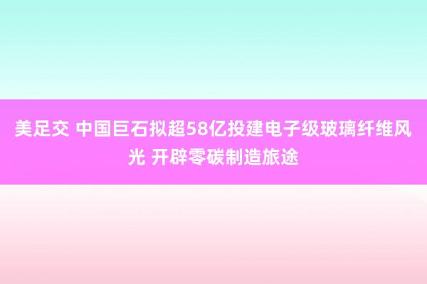 美足交 中国巨石拟超58亿投建电子级玻璃纤维风光 开辟零碳制造旅途