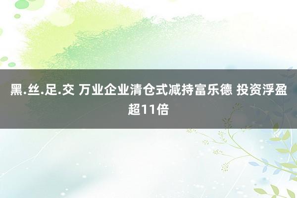 黑.丝.足.交 万业企业清仓式减持富乐德 投资浮盈超11倍