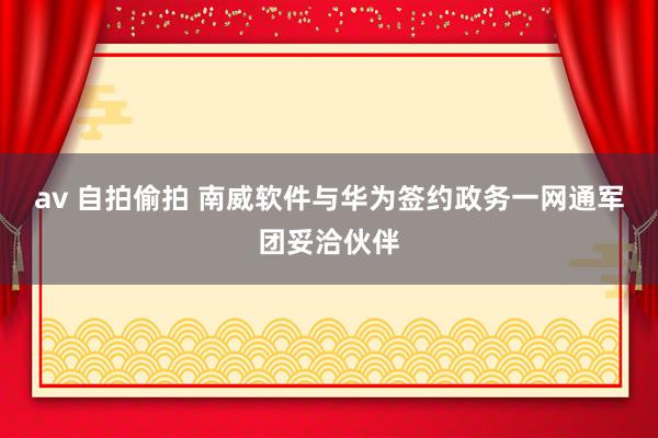 av 自拍偷拍 南威软件与华为签约政务一网通军团妥洽伙伴