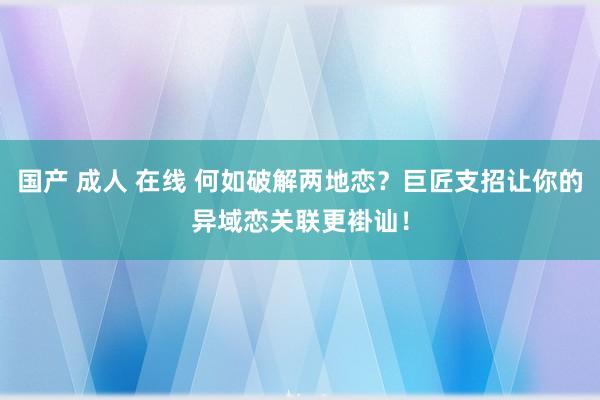 国产 成人 在线 何如破解两地恋？巨匠支招让你的异域恋关联更褂讪！