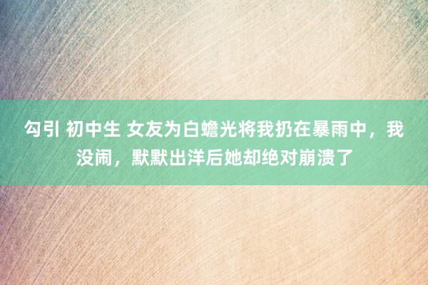 勾引 初中生 女友为白蟾光将我扔在暴雨中，我没闹，默默出洋后她却绝对崩溃了