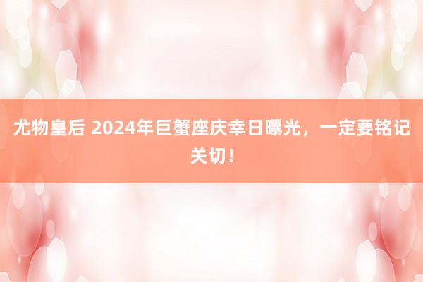 尤物皇后 2024年巨蟹座庆幸日曝光，一定要铭记关切！