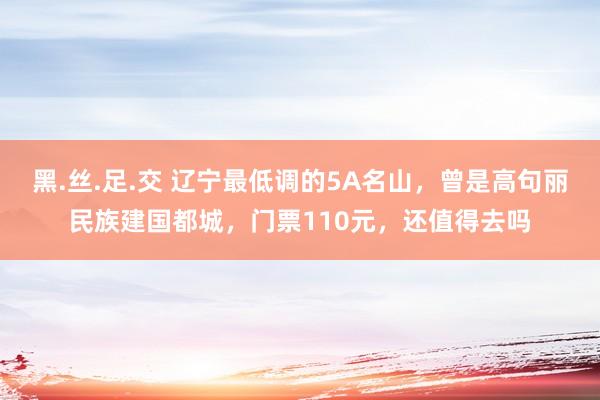 黑.丝.足.交 辽宁最低调的5A名山，曾是高句丽民族建国都城，门票110元，还值得去吗