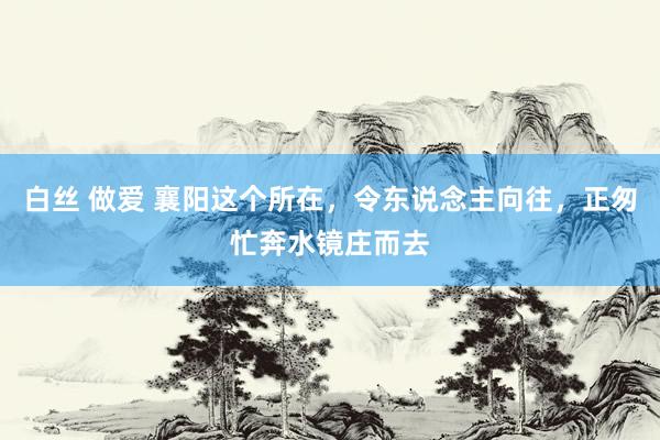 白丝 做爱 襄阳这个所在，令东说念主向往，正匆忙奔水镜庄而去