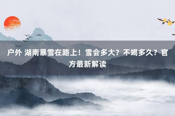 户外 湖南暴雪在路上！雪会多大？不竭多久？官方最新解读