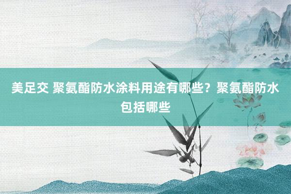 美足交 聚氨酯防水涂料用途有哪些？聚氨酯防水包括哪些