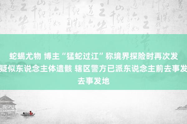 蛇蝎尤物 博主“猛蛇过江”称境界探险时再次发现疑似东说念主体遗骸 辖区警方已派东说念主前去事发地