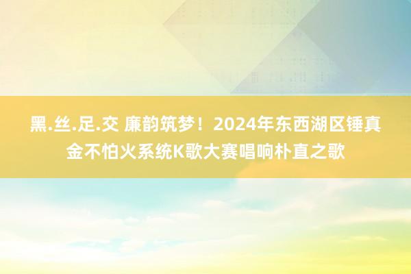 黑.丝.足.交 廉韵筑梦！2024年东西湖区锤真金不怕火系统K歌大赛唱响朴直之歌