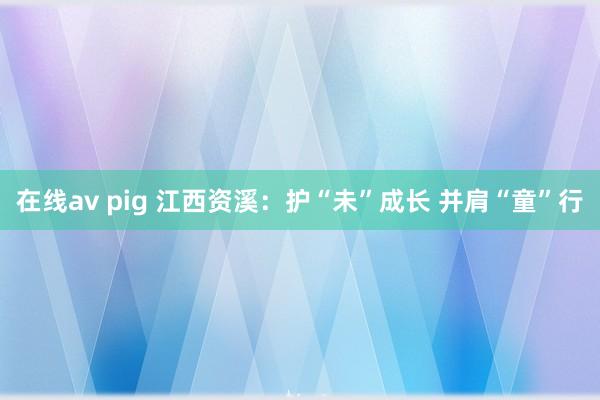 在线av pig 江西资溪：护“未”成长 并肩“童”行