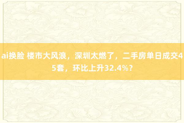 ai换脸 楼市大风浪，深圳太燃了，二手房单日成交45套，环比上升32.4%？