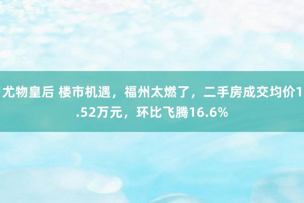 尤物皇后 楼市机遇，福州太燃了，二手房成交均价1.52万元，环比飞腾16.6%