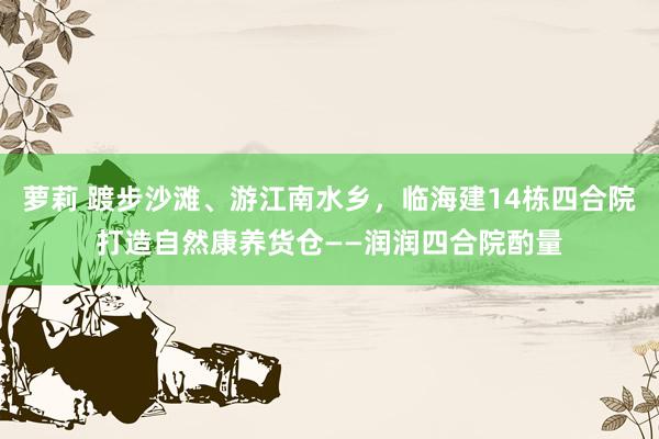 萝莉 踱步沙滩、游江南水乡，临海建14栋四合院打造自然康养货仓——润润四合院酌量