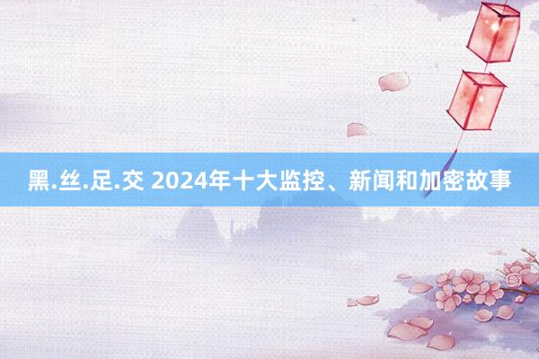 黑.丝.足.交 2024年十大监控、新闻和加密故事