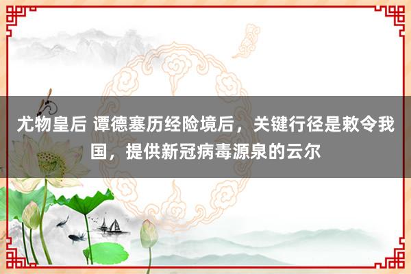 尤物皇后 谭德塞历经险境后，关键行径是敕令我国，提供新冠病毒源泉的云尔