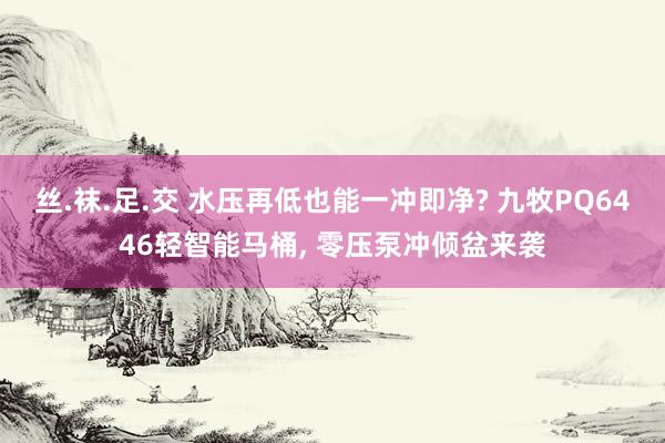 丝.袜.足.交 水压再低也能一冲即净? 九牧PQ6446轻智能马桶， 零压泵冲倾盆来袭