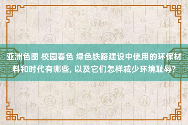 亚洲色图 校园春色 绿色铁路建设中使用的环保材料和时代有哪些， 以及它们怎样减少环境耻辱?