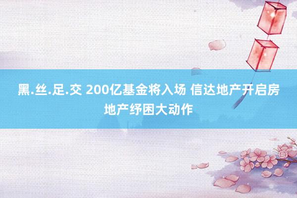 黑.丝.足.交 200亿基金将入场 信达地产开启房地产纾困大动作