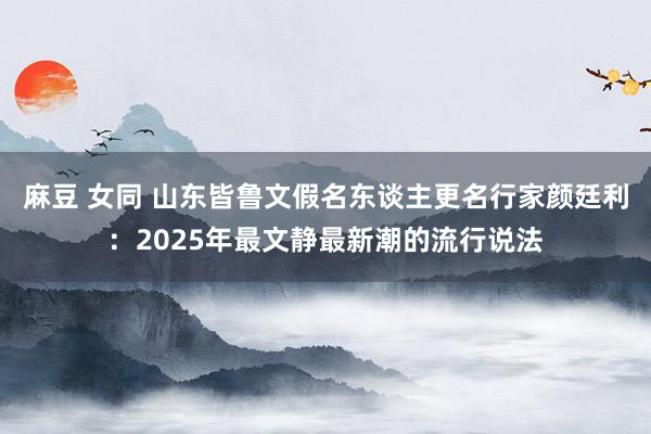 麻豆 女同 山东皆鲁文假名东谈主更名行家颜廷利：2025年最文静最新潮的流行说法