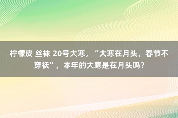 柠檬皮 丝袜 20号大寒，“大寒在月头，春节不穿袄”，本年的大寒是在月头吗？