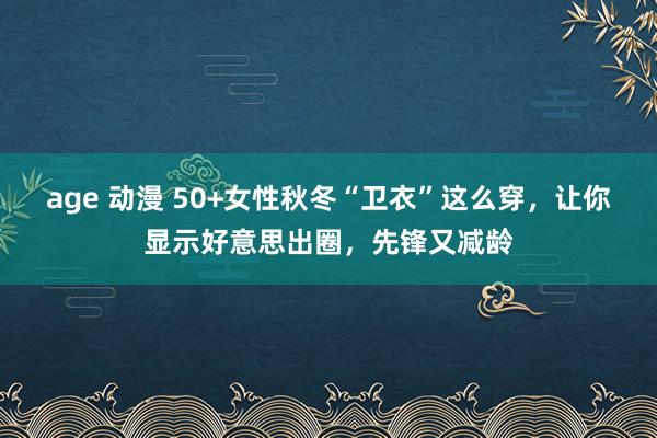 age 动漫 50+女性秋冬“卫衣”这么穿，让你显示好意思出圈，先锋又减龄