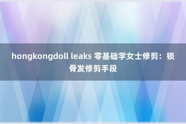 hongkongdoll leaks 零基础学女士修剪：锁骨发修剪手段