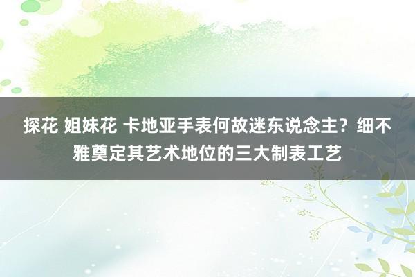 探花 姐妹花 卡地亚手表何故迷东说念主？细不雅奠定其艺术地位的三大制表工艺