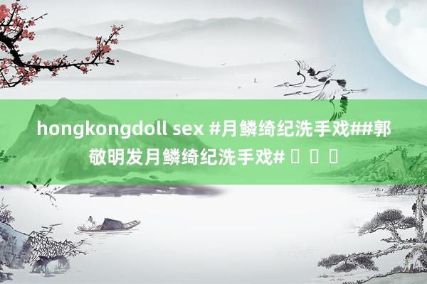 hongkongdoll sex #月鳞绮纪洗手戏##郭敬明发月鳞绮纪洗手戏# ​​​