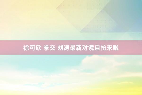 徐可欣 拳交 刘涛最新对镜自拍来啦