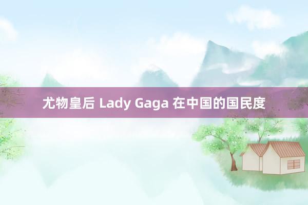 尤物皇后 Lady Gaga 在中国的国民度